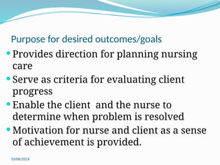 10/08/2024
Purpose for desired outcomes/goals
 Provides direction for planning nursing
care
 Serve as criteria for evaluating client
progress
 Enable the client and the nurse to
determine when problem is resolved
 Motivation for nurse and client as a sense
of achievement is provided.
 