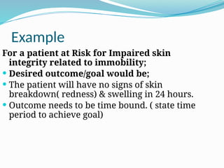 Example
For a patient at Risk for Impaired skin
integrity related to immobility;
 Desired outcome/goal would be;
 The patient will have no signs of skin
breakdown( redness) & swelling in 24 hours.
 Outcome needs to be time bound. ( state time
period to achieve goal)
 