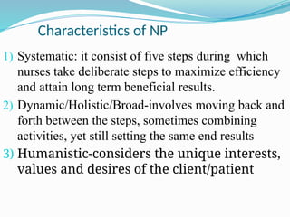 Characteristics of NP
1) Systematic: it consist of five steps during which
nurses take deliberate steps to maximize efficiency
and attain long term beneficial results.
2) Dynamic/Holistic/Broad-involves moving back and
forth between the steps, sometimes combining
activities, yet still setting the same end results
3) Humanistic-considers the unique interests,
values and desires of the client/patient
 