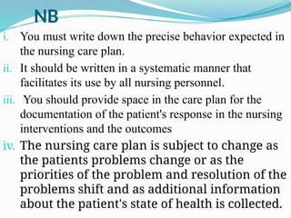 NB
i. You must write down the precise behavior expected in
the nursing care plan.
ii. It should be written in a systematic manner that
facilitates its use by all nursing personnel.
iii. You should provide space in the care plan for the
documentation of the patient's response in the nursing
interventions and the outcomes
iv. The nursing care plan is subject to change as
the patients problems change or as the
priorities of the problem and resolution of the
problems shift and as additional information
about the patient's state of health is collected.
 