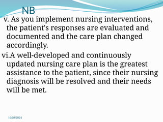 10/08/2024
NB
v. As you implement nursing interventions,
the patient's responses are evaluated and
documented and the care plan changed
accordingly.
vi.A well-developed and continuously
updated nursing care plan is the greatest
assistance to the patient, since their nursing
diagnosis will be resolved and their needs
will be met.
 