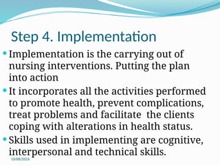10/08/2024
Step 4. Implementation
 Implementation is the carrying out of
nursing interventions. Putting the plan
into action
 It incorporates all the activities performed
to promote health, prevent complications,
treat problems and facilitate the clients
coping with alterations in health status.
 Skills used in implementing are cognitive,
interpersonal and technical skills.
 