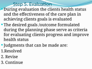 Step 5. Evaluation
 During evaluation the clients health status
and the effectiveness of the care plan in
achieving clients goals is evaluated
 The desired goals /outcome formulated
during the planning phase serve as criteria
for evaluating clients progress and improve
health status
 Judgments that can be made are:
1.Resolved
2. Revise
3. Continue
 