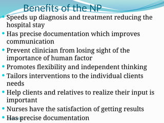 10/08/2024
Benefits of the NP
 Speeds up diagnosis and treatment reducing the
hospital stay
 Has precise documentation which improves
communication
 Prevent clinician from losing sight of the
importance of human factor
 Promotes flexibility and independent thinking
 Tailors interventions to the individual clients
needs
 Help clients and relatives to realize their input is
important
 Nurses have the satisfaction of getting results
 Has precise documentation
 