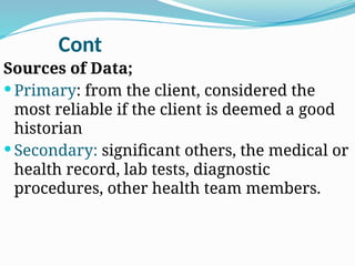 Cont
Sources of Data;
 Primary: from the client, considered the
most reliable if the client is deemed a good
historian
 Secondary: significant others, the medical or
health record, lab tests, diagnostic
procedures, other health team members.
 