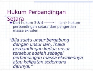 Hukum Perbandingan
Setara
Dari hukum 3 & 4 lahir hukum
perbandingan setara dan pengertian
massa ekivalen
“Bila suatu unsur bergabung
dengan unsur lain, maka
perbandingan kedua unsur
tersebut adalah sebagai
perbandingan massa ekivalennya
atau kelipatan sederhana
darinya.”
 