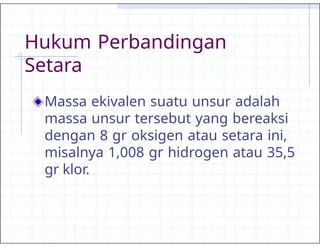 Hukum Perbandingan
Setara
Massa ekivalen suatu unsur adalah
massa unsur tersebut yang bereaksi
dengan 8 gr oksigen atau setara ini,
misalnya 1,008 gr hidrogen atau 35,5
gr klor.
 