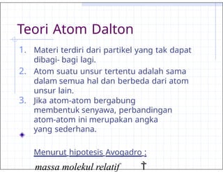 Teori Atom Dalton
1. Materi terdiri dari partikel yang tak dapat
dibagi- bagi lagi.
2. Atom suatu unsur tertentu adalah sama
dalam semua hal dan berbeda dari atom
unsur lain.
3. Jika atom-atom bergabung
membentuk senyawa, perbandingan
atom-atom ini merupakan angka
yang sederhana.
Menurut hipotesis Avogadro :
massa molekul relatif 
 