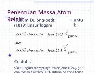 Penentuan Massa Atom
Relatif untu
k
1. Hukum Dulong-petit
(1819) unsur logam
Ar kira  kira x kalor jenis  26,8 J
gram.K
atau
Ar kira  kira x kalor jenis  6,4 kal
gram.K
Contoh :
Suatu logam mempunyai kalor jenis 0,24 j/gr K
dan massa ekivalen 38,3. Hitung Ar yang tepat!
 