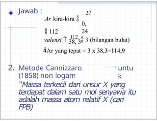 untu
k
2. Metode Cannizzaro
(1858) non logam
“Massa terkecil dari unsur X yang
terdapat dalam satu mol senyawa itu
adalah massa atom relatif X (cari
FPB)
0,
24
Jawab : 27
Ar kira-kira 
 112
valensi 
112
 3 (bilangan bulat)
38, 3
Ar yang tepat = 3 x 38,3=114,9
 
