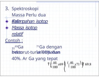 3. Spektroskopi
Massa Perlu dua
data :
Kelimpahan isotop
Massa isotop
relatif
Contoh :
69Ga
dan
31
31
71Ga dengan
kelimpahan
berturut-turut 60% dan
40%. Ar Ga yang tepat
 ( 60
x69 ⎞
 ( 40
x71⎞
 69.8
| 100 | 100
| |
⎝ ⎠
⎝
⎠
 