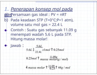 1. Penerapan konsep mol pada
gas
a) Persamaan gas ideal : PV = nRT
b) Pada keadaan STP (T=0°C;P=1 atm),
volume satu mol gas = 22.4 L
Contoh : Suatu gas sebanyak 11.09 g
menempati wadah 5.6 L pada STP.
Hitung massa molar!
Jawab :
0.25
5.6L
massa molar(g / mol)
5.6L 
22.4L
x1mol  0.25mol
0.25mol 
11.09g
 massa molar 
11.09
 44g / mol
 