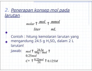 2. Penerapan konsep mol pada
larutan
molar 
mol

mmol
liter mL
Contoh : hitung kemolaran larutan yang
mengandung 24.5 g H2SO4 dalam 2 L
larutan!
Jawab:
M
98g / mol
2L
mol 
24.5g

0.25mol
C 
0.25mol
 0.125M
 