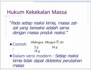 Hukum Kekekalan Massa
“Pada setiap reaksi kimia, massa zat-
zat yang bereaksi adalah sama
dengan massa produk reaksi.”
Contoh
:
Dalam versi modern : Setiap reaksi
kimia tidak dapat dideteksi perubahan
massa
Hidrogen  Oksigen  Air
2 g 16 g
18 g
 