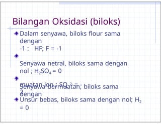 Bilangan Oksidasi (biloks)
Dalam senyawa, biloks flour sama
dengan
-1 : HF; F = -1
Senyawa netral, biloks sama dengan
nol ; H2SO4 = 0
Senyawa bermuatan, biloks sama
dengan
4
muatan ion ; SO 2- = -
2
Unsur bebas, biloks sama dengan nol; H2
= 0
 
