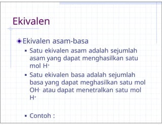 Ekivalen
Ekivalen asam-basa
■ Satu ekivalen asam adalah sejumlah
asam yang dapat menghasilkan satu
mol H+
■ Satu ekivalen basa adalah sejumlah
basa yang dapat meghasilkan satu mol
OH- atau dapat menetralkan satu mol
H+
■ Contoh :
 