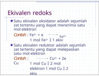 Ekivalen redoks
Satu ekivalen oksidator adalah sejumlah
zat tertentu yang dapat menerima satu
mol elektron
Contoh : Fe3+ + e Fe2+
1 mol Fe3+  1 ekiv
Satu ekivalen reduktor adalah sejumlah
zat tertentu yang dapat melepaskan
satu mol elektron
Contoh :
Cu
Cu2+ + 2e
1 mol Cu  2 mol
elektron 1 mol Cu  2
ekiv
 