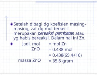 Setelah dibagi dg koefisien masing-
masing, zat dg mol terkecil
merupakan pereaksi pembatas atau
yg habis bereaksi. Dalam hal ini Zn.
Jadi, mol
ZnO
massa ZnO
= mol Zn
= 0.438 mol
= 0.438(65.4+16)
= 35.6 gram
 
