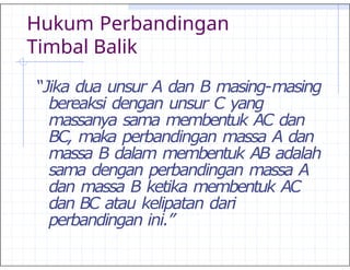 Hukum Perbandingan
Timbal Balik
“Jika dua unsur A dan B masing-masing
bereaksi dengan unsur C yang
massanya sama membentuk AC dan
BC, maka perbandingan massa A dan
massa B dalam membentuk AB adalah
sama dengan perbandingan massa A
dan massa B ketika membentuk AC
dan BC atau kelipatan dari
perbandingan ini.”
 