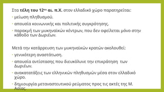 Στα τέλη του 12ου
αι. π.Χ. στον ελλαδικό χώρο παρατηρείται:
• μείωση πληθυσμού.
• απουσία κοινωνικής και πολιτικής συγκρότησης.
• παρακμή των μυκηναϊκών κέντρων, που δεν οφείλεται μόνο στην
κάθοδο των Δωριέων.
Μετά την κατάρρευση των μυκηναϊκών κρατών ακολουθεί:
• γενικότερη αναστάτωση.
• απουσία αντίστασης που διευκόλυνε την επικράτηση των
Δωριέων.
• ανακατατάξεις των ελληνικών πληθυσμών μέσα στον ελλαδικό
χώρο.
• δημιουργία μεταναστευτικού ρεύματος προς τις ακτές της Μ.
Ασίας.
 