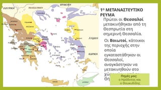 Πρώτοι οι Θεσσαλοί
μετακινήθηκαν από τη
Θεσπρωτία στη
σημερινή Θεσσαλία.
Οι Βοιωτοί, κάτοικοι
της περιοχής στην
οποία
εγκαταστάθηκαν οι
Θεσσαλοί,
αναγκάστηκαν να
μετακινηθούν στο
χώρο γύρω από τη
Θήβα.
Πηγές μας:
ο Ηρόδοτος και
ο Θουκυδίδης
1Ο
ΜΕΤΑΝΑΣΤΕΥΤΙΚΟ
ΡΕΥΜΑ
 