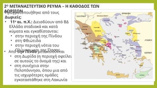 Πραγματοποιήθηκε από τους
Δωριείς:
• 11ο
αι. π.Χ.: Διεισδύουν από ΒΔ
Ελλάδα σταδιακά και κατά
κύματα και εγκαθίστανται:
• στην περιοχή της Πίνδου
• στη Φθιώτιδα
• στην περιοχή νότια του
Ολύμπου και της Όσσας.
2Ο
ΜΕΤΑΝΑΣΤΕΥΤΙΚΟ ΡΕΥΜΑ – Η ΚΑΘΟΔΟΣ ΤΩΝ
ΔΩΡΙΕΩΝ
• Από την Πίνδο μετακινούνται
• στη Δωρίδα (η περιοχή οφείλει
σε αυτούς το όνομά της) και
• στη συνέχεια στην
Πελοπόννησο, όπου μια από
τις ισχυρότερες ομάδες
εγκαταστάθηκε στη Λακωνία
 