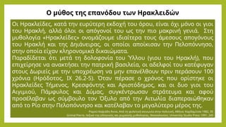 Ο μύθος της επανόδου των Ηρακλειδών
Οι Ηρακλείδες, κατά την ευρύτερη εκδοχή του όρου, είναι όχι μόνο οι γιοι
του Ηρακλή, αλλά όλοι οι απόγονοί του ως την πιο μακρινή γενιά. Στη
μυθολογία «Ηρακλείδες» ονομάζουμε ιδιαίτερα τους άμεσους απογόνους
του Ηρακλή και της Δηιάνειρας, οι οποίοι αποίκισαν την Πελοπόννησο,
στην οποία είχαν κληρονομικά δικαιώματα.
Παραδίδεται ότι μετά τη δολοφονία του Ύλλου (γιου του Ηρακλή), που
επιχείρησε να ανακτήσει την πατρική βασιλεία, οι αδελφοί του κατέφυγαν
στους Δωριείς με την υποχρέωση να μην επανέλθουν πριν περάσουν 100
χρόνια (Ηρόδοτος, ΙΧ 26.2-5). Όταν πέρασε ο χρόνος που ορίστηκε οι
Ηρακλείδες Τήμενος, Κρεσφόντης και Αριστόδημος, και οι δυο γιοι του
Αιγιμιού, Πάμφυλος και Δύμας, συγκέντρωσαν στράτευμα και αφού
προσέλαβαν ως σύμβουλο τον Όξυλο από την Αιτωλία διαπεραιώθηκαν
από το Ρίο στην Πελοπόννησο και κατέλαβαν το μεγαλύτερο μέρος της.
Ραμού-Χαψιάδη Άννα, Από τη φυλετική κοινωνία στην πολιτική, Αθήνα: Καρδαμίτσα 1982, 35
Grimal Pierre, Λεξικό της ελληνικής και ρωμαϊκής μυθολογίας, Θεσσαλονίκη: University Studio Press 1991, 245
 