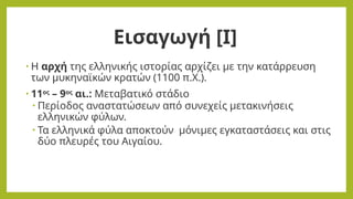 Εισαγωγή [Ι]
• Η αρχή της ελληνικής ιστορίας αρχίζει με την κατάρρευση
των μυκηναϊκών κρατών (1100 π.Χ.).
• 11ος
– 9ος
αι.: Μεταβατικό στάδιο
• Περίοδος αναστατώσεων από συνεχείς μετακινήσεις
ελληνικών φύλων.
• Τα ελληνικά φύλα αποκτούν μόνιμες εγκαταστάσεις και στις
δύο πλευρές του Αιγαίου.
 