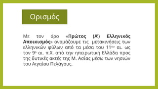 Ορισμός
Με τον όρο «Πρώτος (Α’) Ελληνικός
Αποικισμός» ονομάζουμε τις μετακινήσεις των
ελληνικών φύλων από τα μέσα του 11ου
αι. ως
τον 9ο
αι. π.Χ. από την ηπειρωτική Ελλάδα προς
της δυτικές ακτές της Μ. Ασίας μέσω των νησιών
του Αιγαίου Πελάγους.
 