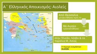 Α΄ Ελληνικός Αποικισμός: Αιολείς
Από Θεσσαλία
μετακινήθηκαν προς το
ΒΔ Αιγαίο και
εγκαταστάθηκαν
στην Τένεδο, Λέσβο & τα
παράλια Μ. Ασίας
Η περιοχή ονομάστηκε
Αιολίδα
 