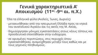 Γενικά χαρακτηριστικά Α’
Αποικισμού (11ος
-9ος
αι. π.Χ.)
Όλα τα ελληνικά φύλα (Αιολείς, Ίωνες, Δωριείς)
• μετακινήθηκαν από την ηπειρωτική Ελλάδα προς τα νησιά
του ανατολικού Αιγαίου και τις ακτές της Μ. Ασίας.
• δημιούργησαν μόνιμες εγκαταστάσεις στους νέους τόπους και
προοδευτικά επεκτάθηκαν στην ενδοχώρα.
• σε ορισμένες περιπτώσεις, στις περιοχές όπου
εγκαταστάθηκαν, αναμείχθηκαν μεταξύ τους καθώς και με
τους γηγενείς πληθυσμούς.
 