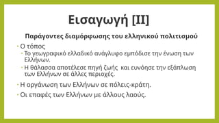 Παράγοντες διαμόρφωσης του ελληνικού πολιτισμού
• Ο τόπος
• Το γεωγραφικό ελλαδικό ανάγλυφο εμπόδισε την ένωση των
Ελλήνων.
• Η θάλασσα αποτέλεσε πηγή ζωής και ευνόησε την εξάπλωση
των Ελλήνων σε άλλες περιοχές.
• Η οργάνωση των Ελλήνων σε πόλεις-κράτη.
• Οι επαφές των Ελλήνων με άλλους λαούς.
Εισαγωγή [ΙΙ]
 