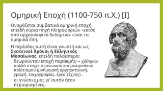 Ομηρική Εποχή (1100-750 π.Χ.) [Ι]
• Ονομάζεται συμβατικά ομηρική εποχή,
επειδή κύρια πηγή πληροφοριών –εκτός
από αρχαιολογικά δεδομένα- είναι τα
ομηρικά έπη.
• Η περίοδος αυτή είναι γνωστή και ως
Σκοτεινοί Χρόνοι ή Ελληνικός
Μεσαίωνας, επειδή παλαιότερα:
• θεωρούνταν εποχή παρακμής→ χάθηκαν
πολλά στοιχεία μινωικού και μυκηναϊκού
πολιτισμού (μνημειακή αρχιτεκτονική,
γραφή, τοιχογραφίες, έργα τέχνης) .
• οι γνώσεις μας γι’ αυτήν ήταν
περιορισμένες.
 