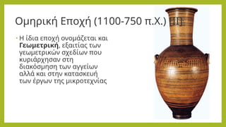 Ομηρική Εποχή (1100-750 π.Χ.) [ΙΙ]
• Η ίδια εποχή ονομάζεται και
Γεωμετρική, εξαιτίας των
γεωμετρικών σχεδίων που
κυριάρχησαν στη
διακόσμηση των αγγείων
αλλά και στην κατασκευή
των έργων της μικροτεχνίας
 