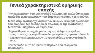 Γενικά χαρακτηριστικά ομηρικής
εποχής
• Την κατάρρευση του μυκηναϊκού πολιτισμού ακολούθησε μια
περίοδος αναστατώσεων που διήρκησε περίπου τρεις αιώνες.
• Μέσα στην αναταραχή αυτών των αιώνων ξεκίνησε η διάδοση
του σιδήρου. Με το σίδηρο οι πολιτισμοί της ανατολικής
Μεσογείου αρχίζουν να ακμάζουν.
• Σημειώθηκαν συνεχείς μετακινήσεις ελληνικών φύλων:
• προς το τέλος της περιόδου απέκτησαν μόνιμες εγκαταστάσεις &
• άρχισαν να διαμορφώνουν τις προϋποθέσεις ανασυγκρότησής
τους.
• Την περίοδο αυτή τέθηκαν τα θεμέλια του ελληνικού
πολιτισμού.
 
