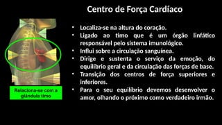 • Localiza-se na altura do coração.
• Ligado ao timo que é um órgão linfático
responsável pelo sistema imunológico.
• Influi sobre a circulação sanguínea.
• Dirige e sustenta o serviço da emoção, do
equilíbrio geral e da circulação das forças de base.
• Transição dos centros de força superiores e
inferiores.
• Para o seu equilíbrio devemos desenvolver o
amor, olhando o próximo como verdadeiro irmão.
Relaciona-se com a
glândula timo
Centro de Força Cardíaco
 
