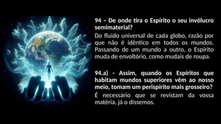 94 – De onde tira o Espírito o seu invólucro
semimaterial?
Do fluido universal de cada globo, razão por
que não é idêntico em todos os mundos.
Passando de um mundo a outro, o Espírito
muda de envoltório, como mudais de roupa.
94.a) - Assim, quando os Espíritos que
habitam mundos superiores vêm ao nosso
meio, tomam um perispírito mais grosseiro?
É necessário que se revistam da vossa
matéria, já o dissemos.
 