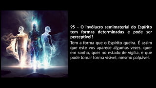 95 – O invólucro semimaterial do Espírito
tem formas determinadas e pode ser
perceptível?
Tem a forma que o Espírito queira. É assim
que este vos aparece algumas vezes, quer
em sonho, quer no estado de vigília, e que
pode tomar forma visível, mesmo palpável.
 
