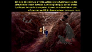 Em meio às sombras e o vento, vultos escuros fugiam apressados
confundindo-se com as trevas e Aniceto pediu para que os efeitos
luminosos fossem interrompidos. Não era justo humilhar os que
sofrem com a exibição desses poderes (Os Mensageiros – Pág. 98)
 