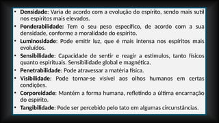 • Densidade: Varia de acordo com a evolução do espírito, sendo mais sutil
nos espíritos mais elevados.
• Ponderabilidade: Tem o seu peso específico, de acordo com a sua
densidade, conforme a moralidade do espírito.
• Luminosidade: Pode emitir luz, que é mais intensa nos espíritos mais
evoluídos.
• Sensibilidade: Capacidade de sentir e reagir a estímulos, tanto físicos
quanto espirituais. Sensibilidade global e magnética.
• Penetrabilidade: Pode atravessar a matéria física.
• Visibilidade: Pode tornar-se visível aos olhos humanos em certas
condições.
• Corporeidade: Mantém a forma humana, refletindo a última encarnação
do espírito.
• Tangibilidade: Pode ser percebido pelo tato em algumas circunstâncias.
 