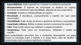 • Expansibilidade: Pode expandir-se e contrair-se conforme necessário.
• Bicorporeidade: O Espírito do encarnado se desloca no espaço,
tornando-se visível em outra localidade, distante do seu corpo físico.
• Unicidade: Mantém a individualidade do espírito.
• Perenidade: É duradouro, acompanhando o espírito em suas várias
encarnações.
• Mutabilidade: Pode mudar de forma e aparência conforme a necessidade.
• Capacidade refletora: Reflete o estado mental e emocional do espírito.
• Odor: Pode emitir odores que refletem o estado do espírito.
• Temperatura: Pode variar em temperatura, refletindo o estado do
espírito.
Essas propriedades permitem que o perispírito desempenhe um papel
crucial na interação entre o espírito e o corpo físico, além de facilitar a
comunicação entre os planos espiritual e material.
Zalmino Zimmermann
 