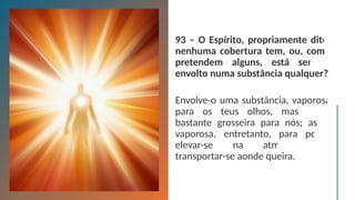 93 – O Espírito, propriamente dito,
nenhuma cobertura tem, ou, como
pretendem alguns, está sempre
envolto numa substância qualquer?
Envolve-o uma substância, vaporosa
para os teus olhos, mas ainda
bastante grosseira para nós; assaz
vaporosa, entretanto, para poder
elevar-se na atmosfera e
transportar-se aonde queira.
 