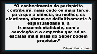 “O conhecimento do perispírito
contribuirá, mais cedo ou mais tarde,
para que a ciência, ou melhor, os
cientistas, abram-se definitivamente à
espiritualidade e, à
transcendentalidade, com a
convicção e o empenho que só as
escalas mais altas do Saber podem
propiciar.”
Zalmino Zimmermann
 