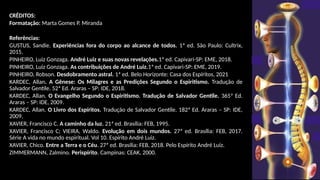 CRÉDITOS:
Formatação: Marta Gomes P. Miranda
Referências:
GUSTUS, Sandie. Experiências fora do corpo ao alcance de todos. 1ª ed. São Paulo: Cultrix,
2015.
PINHEIRO, Luiz Gonzaga. André Luiz e suas novas revelações.1ª ed. Capivari-SP: EME, 2018.
PINHEIRO, Luiz Gonzaga. As contribuições de André Luiz.1ª ed. Capivari-SP: EME, 2019.
PINHEIRO, Robson. Desdobramento astral. 1ª ed. Belo Horizonte: Casa dos Espíritos, 2021
KARDEC, Allan. A Gênese: Os Milagres e as Predições Segundo o Espiritismo. Tradução de
Salvador Gentile. 52ª Ed. Araras – SP: IDE, 2018.
KARDEC, Allan. O Evangelho Segundo o Espiritismo. Tradução de Salvador Gentile. 365ª Ed.
Araras – SP: IDE, 2009.
KARDEC, Allan. O Livro dos Espíritos. Tradução de Salvador Gentile. 182ª Ed. Araras – SP: IDE,
2009.
XAVIER, Francisco C. A caminho da luz. 21ª ed. Brasília: FEB, 1995.
XAVIER, Francisco C; VIEIRA, Waldo. Evolução em dois mundos. 27ª ed. Brasília: FEB, 2017.
Série A vida no mundo espiritual. Vol 10. Espírito André Luiz.
XAVIER, Chico. Entre a Terra e o Céu. 27ª ed. Brasília: FEB, 2018. Pelo Espírito André Luiz.
ZIMMERMANN, Zalmino. Perispírito. Campinas: CEAK, 2000.
 