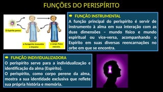FUNÇÕES DO PERISPÍRITO
 FUNÇÃO INSTRUMENTAL
A função principal do perispírito é servir de
instrumento à alma em sua interação com as
duas dimensões – mundo físico e mundo
espiritual ou vice-versa, acompanhando o
Espírito em suas diversas reencarnações no
orbe em que se encontra.
 FUNÇÃO INDIVIDUALIZADORA
O perispírito serve para a individualização e
identificação da alma (Espírito).
O perispírito, como corpo perene da alma,
mostra a sua identidade exclusiva que reflete
sua própria história e memória.
 