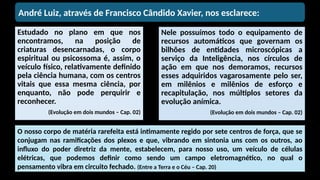 Estudado no plano em que nos
encontramos, na posição de
criaturas desencarnadas, o corpo
espiritual ou psicossoma é, assim, o
veículo físico, relativamente definido
pela ciência humana, com os centros
vitais que essa mesma ciência, por
enquanto, não pode perquirir e
reconhecer.
(Evolução em dois mundos – Cap. 02)
Nele possuímos todo o equipamento de
recursos automáticos que governam os
bilhões de entidades microscópicas a
serviço da Inteligência, nos círculos de
ação em que nos demoramos, recursos
esses adquiridos vagarosamente pelo ser,
em milênios e milênios de esforço e
recapitulação, nos múltiplos setores da
evolução anímica.
(Evolução em dois mundos – Cap. 02)
André Luiz, através de Francisco Cândido Xavier, nos esclarece:
O nosso corpo de matéria rarefeita está intimamente regido por sete centros de força, que se
conjugam nas ramificações dos plexos e que, vibrando em sintonia uns com os outros, ao
influxo do poder diretriz da mente, estabelecem, para nosso uso, um veículo de células
elétricas, que podemos definir como sendo um campo eletromagnético, no qual o
pensamento vibra em circuito fechado. (Entre a Terra e o Céu – Cap. 20)
 