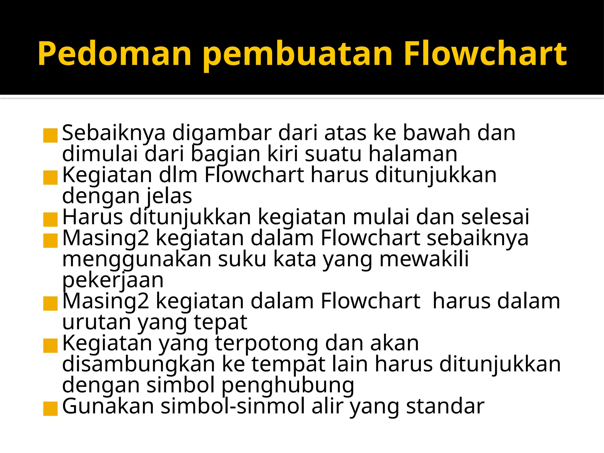 Pedoman pembuatan Flowchart
◼Sebaiknya digambar dari atas ke bawah dan
dimulai dari bagian kiri suatu halaman
◼Kegiatan dlm Flowchart harus ditunjukkan
dengan jelas
◼Harus ditunjukkan kegiatan mulai dan selesai
◼Masing2 kegiatan dalam Flowchart sebaiknya
menggunakan suku kata yang mewakili
pekerjaan
◼Masing2 kegiatan dalam Flowchart harus dalam
urutan yang tepat
◼Kegiatan yang terpotong dan akan
disambungkan ke tempat lain harus ditunjukkan
dengan simbol penghubung
◼Gunakan simbol-sinmol alir yang standar
 