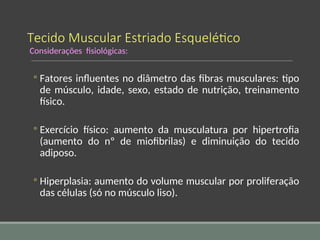 Tecido Muscular Estriado Esquelético
Considerações fisiológicas:
◦ Fatores influentes no diâmetro das fibras musculares: tipo
de músculo, idade, sexo, estado de nutrição, treinamento
físico.
◦ Exercício físico: aumento da musculatura por hipertrofia
(aumento do nº de miofibrilas) e diminuição do tecido
adiposo.
◦ Hiperplasia: aumento do volume muscular por proliferação
das células (só no músculo liso).
 