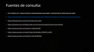 Fuentes de consulta:
• NTC DE MÉXICO 2017 “NORMAS TÉCNICAS COMPLEMENTARIAS PARA DISEÑO Y CONSTRUCCIÓN DE ESTRUCTURAS DE ACERO"
• https://www.kloecknermetals.com/es/blog/what-is-the-difference-between-an-h-beam-w-beam-and-s-beam/
• https://deingenierias.com/el-acero/tipos-de-acero/
• https://grupotorices.com/blog/cuales-son-los-tipos-de-vigas-de-acero-que-existen/
• https://www.youtube.com/watch?v=aJKfyJCRQSM
• https://www.youtube.com/watch?app=desktop&v=ONbOhV_qQCE
• https://www.youtube.com/watch?v=AZszQnRQ9Xw
 