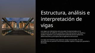 Estructura, análisis e
interpretación de
vigas
Las vigas son elementos estructurales fundamentales en la
construcción de edificios, puentes y otras estructuras. Su diseño y
análisis requieren una comprensión profunda de los esfuerzos,
deformaciones y principios de la ingeniería estructural.
Las vigas son miembros que soportan cargas transversales. Se usan
generalmente en posición horizontal y quedan sujetas a cargas por gravedad o
verticales.
 